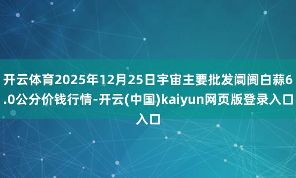 开云体育2025年12月25日宇宙主要批发阛阓白蒜6.0公分价钱行情-开云(中国)kaiyun网页版登录入口