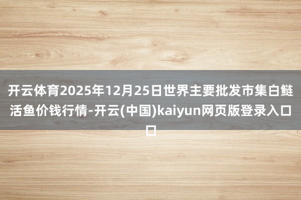开云体育2025年12月25日世界主要批发市集白鲢活鱼价钱行情-开云(中国)kaiyun网页版登录入口