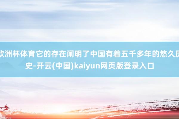 欧洲杯体育它的存在阐明了中国有着五千多年的悠久历史-开云(中国)kaiyun网页版登录入口