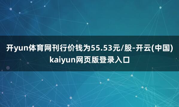 开yun体育网刊行价钱为55.53元/股-开云(中国)kaiyun网页版登录入口