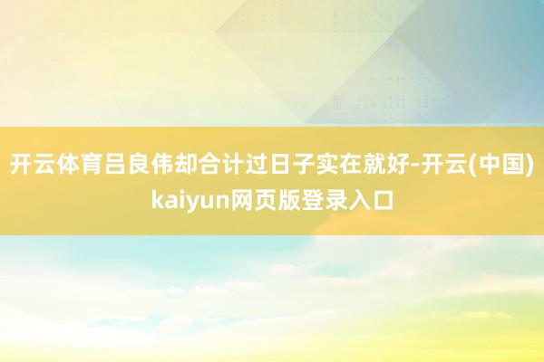 开云体育吕良伟却合计过日子实在就好-开云(中国)kaiyun网页版登录入口
