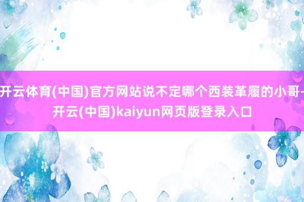 开云体育(中国)官方网站说不定哪个西装革履的小哥-开云(中国)kaiyun网页版登录入口