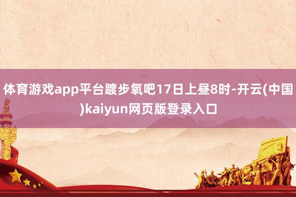 体育游戏app平台踱步氧吧17日上昼8时-开云(中国)kaiyun网页版登录入口