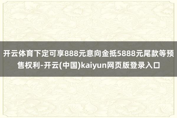 开云体育下定可享888元意向金抵5888元尾款等预售权利-开云(中国)kaiyun网页版登录入口