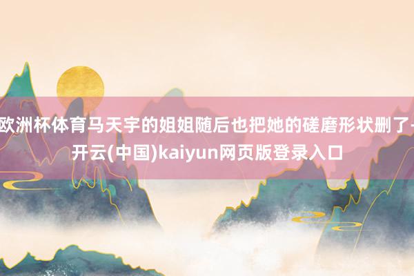 欧洲杯体育马天宇的姐姐随后也把她的磋磨形状删了-开云(中国)kaiyun网页版登录入口