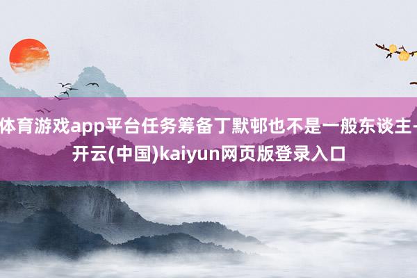 体育游戏app平台任务筹备丁默邨也不是一般东谈主-开云(中国)kaiyun网页版登录入口