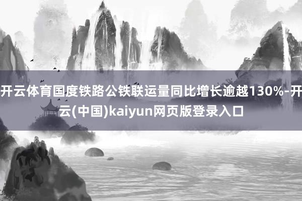 开云体育国度铁路公铁联运量同比增长逾越130%-开云(中国)kaiyun网页版登录入口