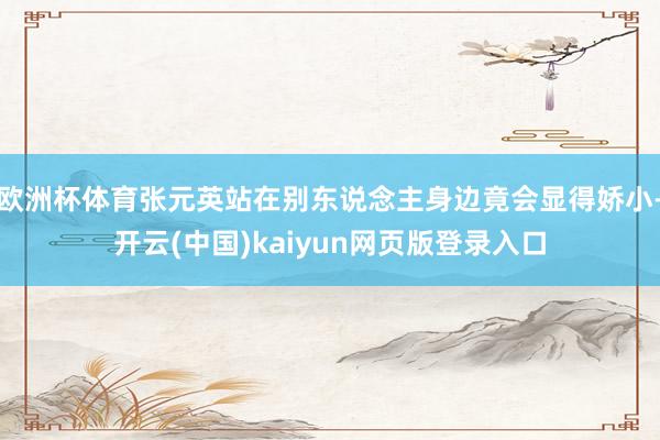 欧洲杯体育张元英站在别东说念主身边竟会显得娇小-开云(中国)kaiyun网页版登录入口