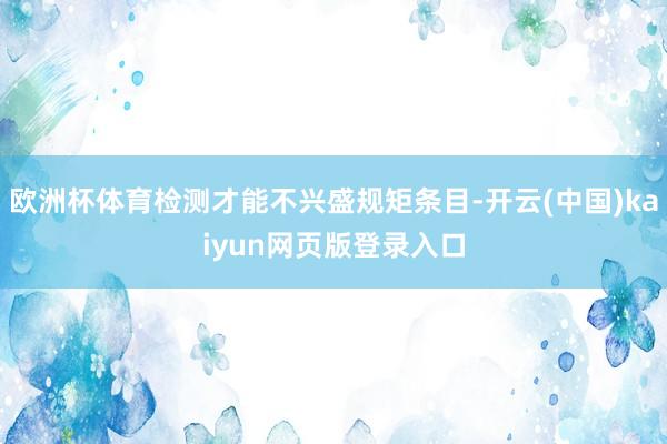 欧洲杯体育检测才能不兴盛规矩条目-开云(中国)kaiyun网页版登录入口
