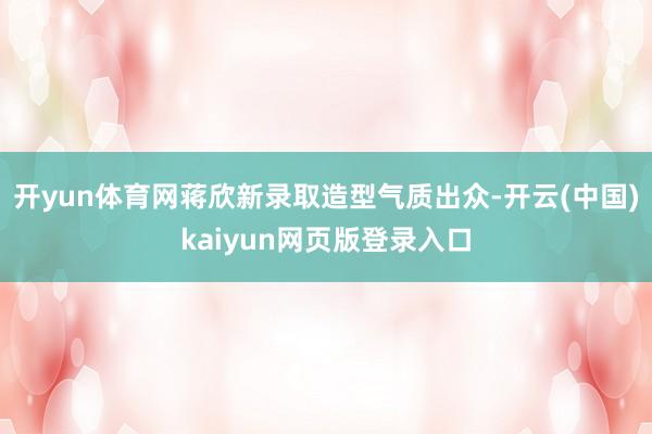 开yun体育网蒋欣新录取造型气质出众-开云(中国)kaiyun网页版登录入口
