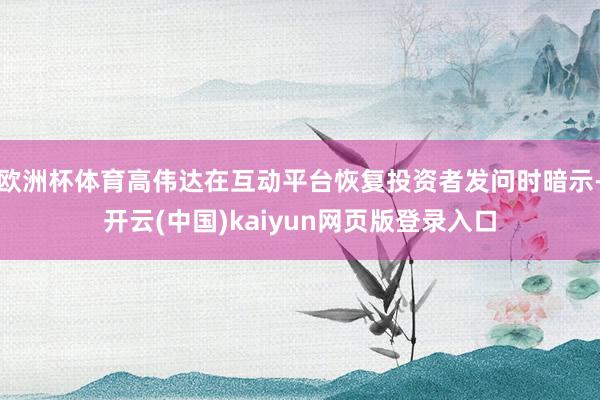 欧洲杯体育高伟达在互动平台恢复投资者发问时暗示-开云(中国)kaiyun网页版登录入口