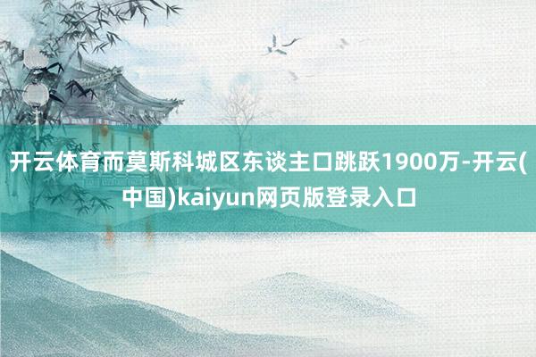 开云体育而莫斯科城区东谈主口跳跃1900万-开云(中国)kaiyun网页版登录入口